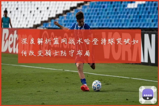 深度解析篮网战术哈登持球突破如何改变骑士防守布局