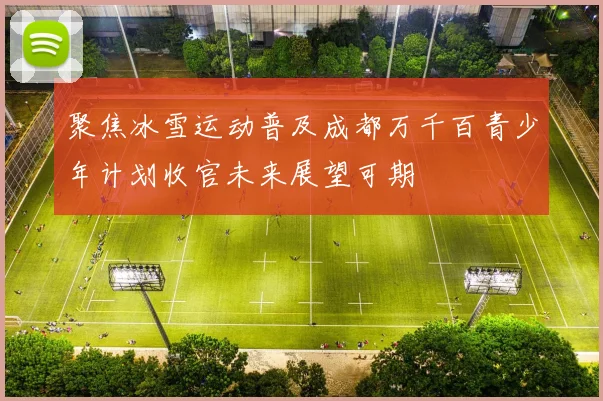 聚焦冰雪运动普及成都万千百青少年计划收官未来展望可期