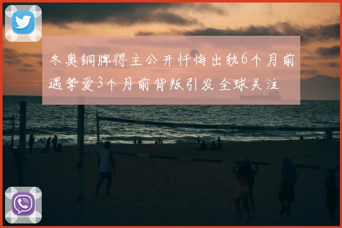 冬奥铜牌得主公开忏悔出轨6个月前遇挚爱3个月前背叛引发全球关注