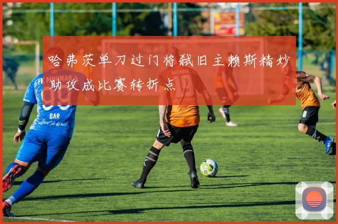 哈弗茨单刀过门将弑旧主赖斯精妙助攻成比赛转折点