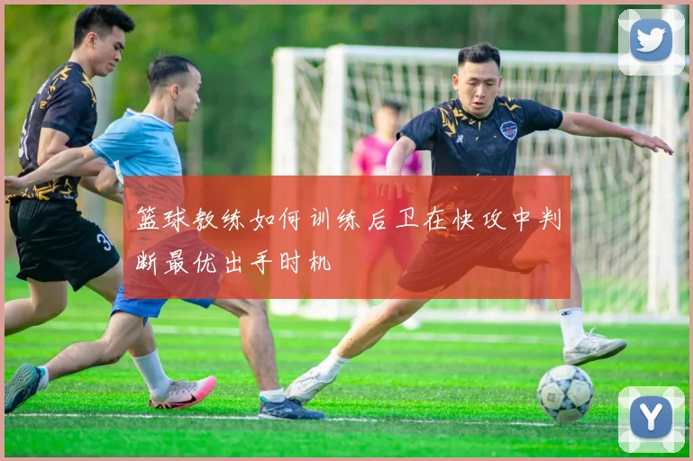 篮球教练如何训练后卫在快攻中判断最优出手时机