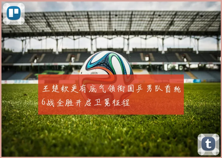 王楚钦更有底气领衔国乒男队首轮6战全胜开启卫冕征程