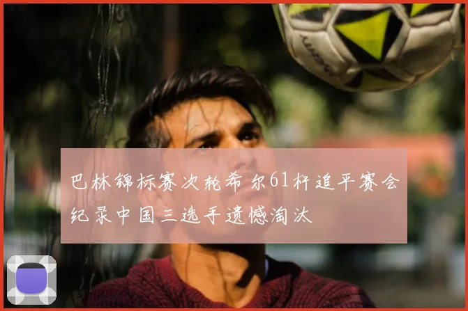 巴林锦标赛次轮希尔61杆追平赛会纪录中国三选手遗憾淘汰