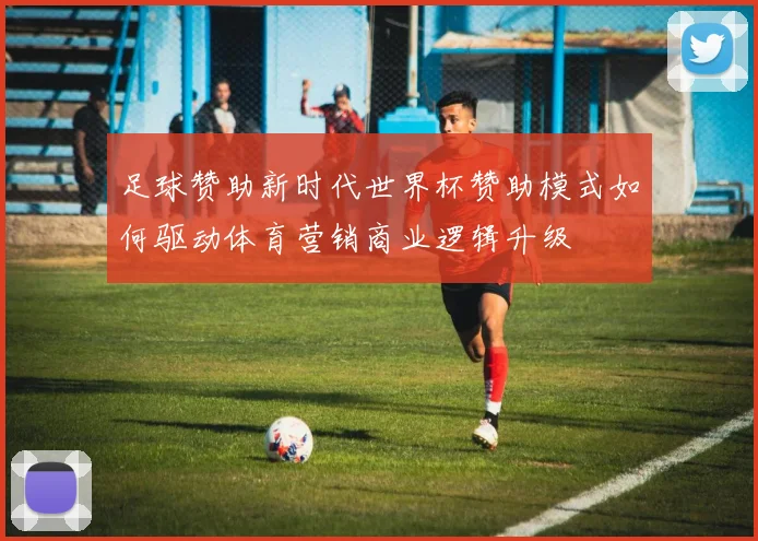 足球赞助新时代世界杯赞助模式如何驱动体育营销商业逻辑升级