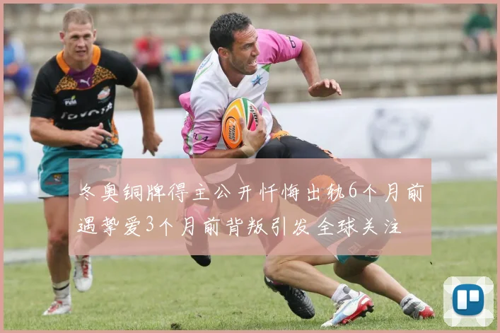 冬奥铜牌得主公开忏悔出轨6个月前遇挚爱3个月前背叛引发全球关注