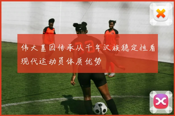 伟大基因传承从千年汉族稳定性看现代运动员体质优势