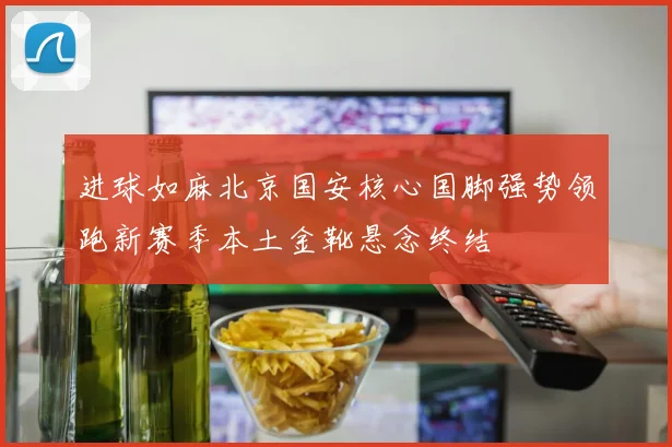 进球如麻北京国安核心国脚强势领跑新赛季本土金靴悬念终结
