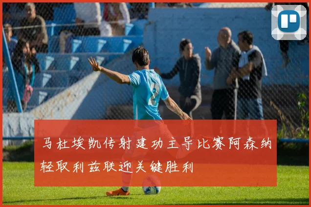 马杜埃凯传射建功主导比赛阿森纳轻取利兹联迎关键胜利
