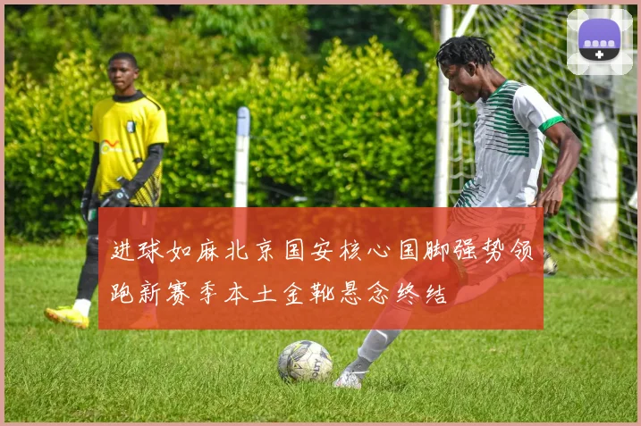 进球如麻北京国安核心国脚强势领跑新赛季本土金靴悬念终结