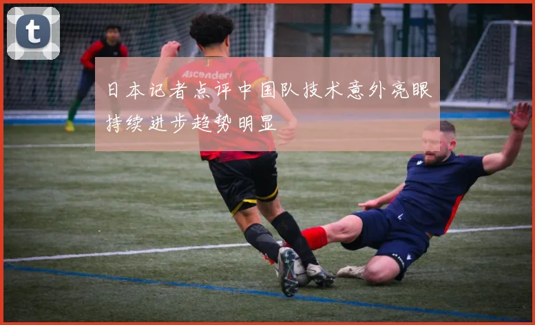 日本记者点评中国队技术意外亮眼持续进步趋势明显