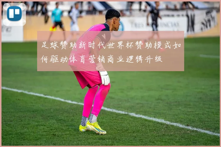 足球赞助新时代世界杯赞助模式如何驱动体育营销商业逻辑升级