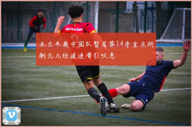 米兰冬奥中国队暂居第14夺金点所剩无几短道速滑引叹息