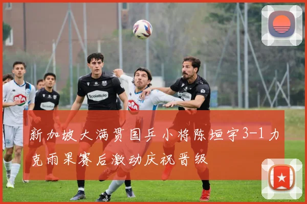 新加坡大满贯国乒小将陈垣宇3-1力克雨果赛后激动庆祝晋级