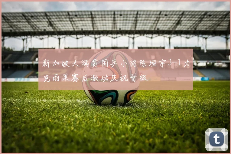 新加坡大满贯国乒小将陈垣宇3-1力克雨果赛后激动庆祝晋级