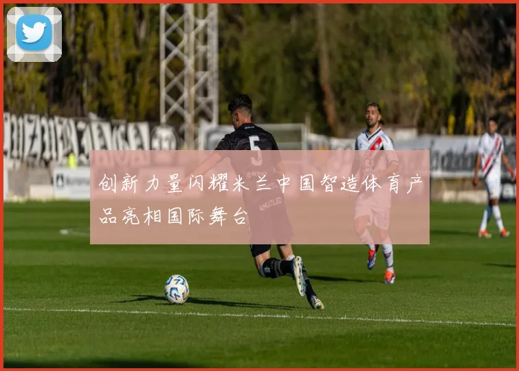 创新力量闪耀米兰中国智造体育产品亮相国际舞台